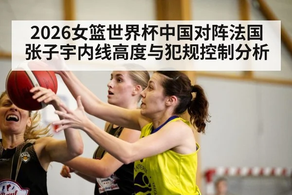 2026女篮世界杯中国对阵法国张子宇内线高度与犯规控制分析