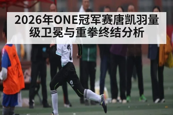 2026年ONE冠军赛唐凯羽量级卫冕与重拳终结分析